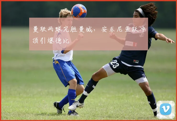 曼联两球完胜曼城,安东尼鱼跃冲顶引爆德比