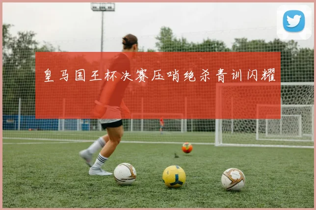 皇马国王杯决赛压哨绝杀青训闪耀