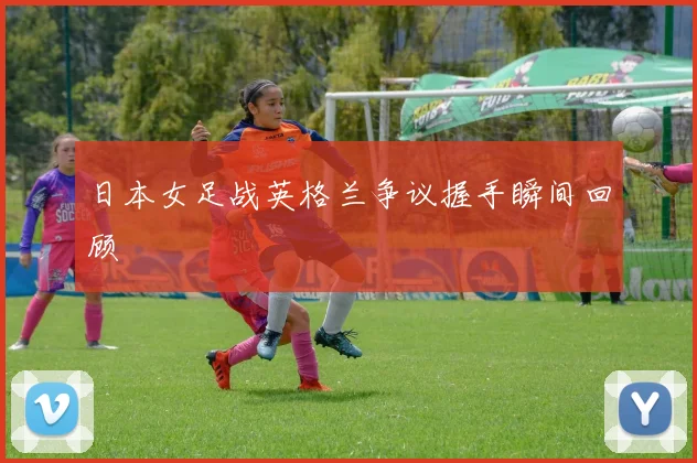 日本女足战英格兰争议握手瞬间回顾