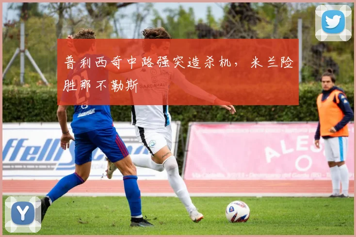 普利西奇中路强突造杀机，米兰险胜那不勒斯