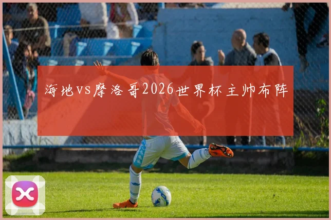 海地vs摩洛哥2026世界杯主帅布阵