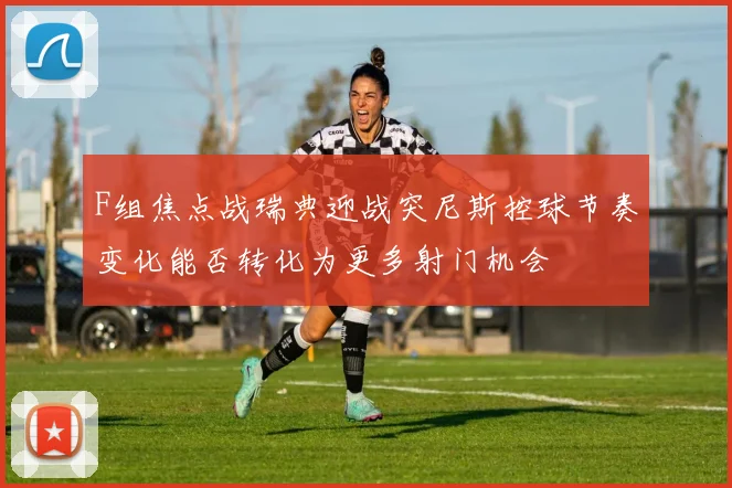F组焦点战瑞典迎战突尼斯控球节奏变化能否转化为更多射门机会