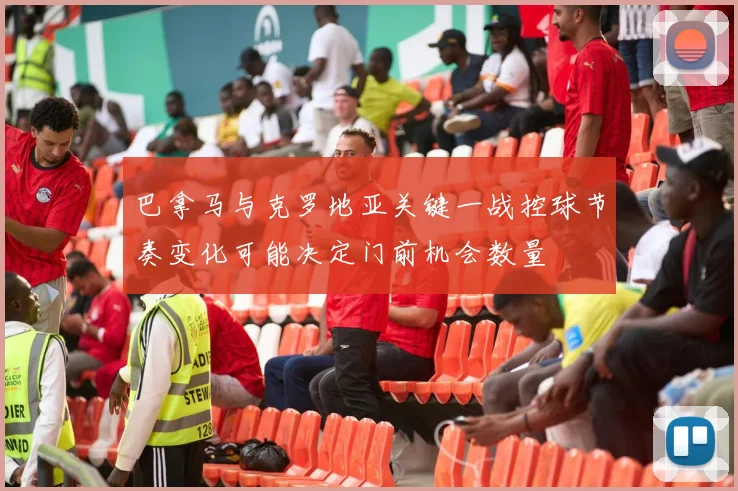 巴拿马与克罗地亚关键一战控球节奏变化可能决定门前机会数量