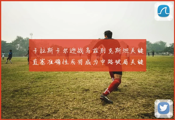 卡拉斯卡尔迎战乌兹别克斯坦关键直塞准确性或将成为中路破局关键