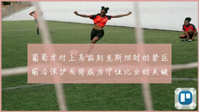葡萄牙对上乌兹别克斯坦时的禁区前沿保护或将成为守住比分的关键