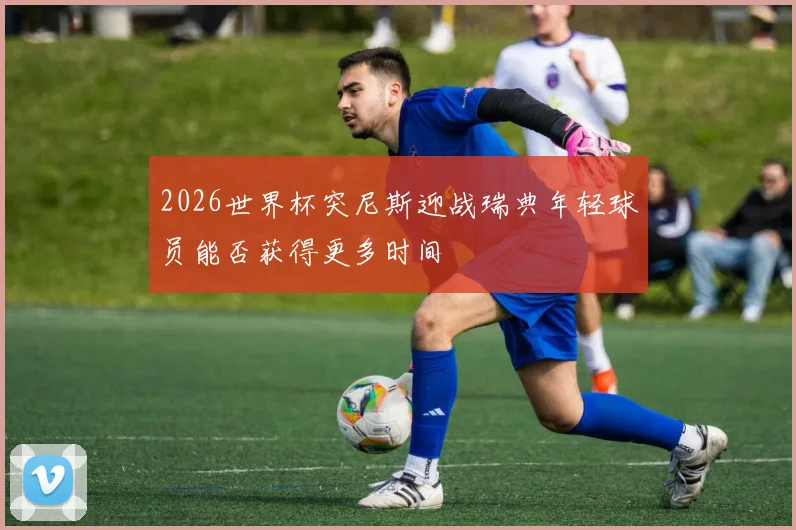 2026世界杯突尼斯迎战瑞典年轻球员能否获得更多时间