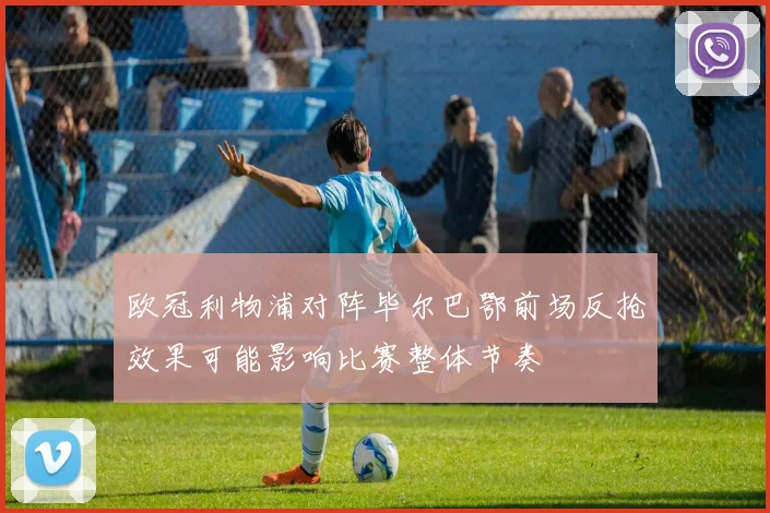 欧冠利物浦对阵毕尔巴鄂前场反抢效果可能影响比赛整体节奏