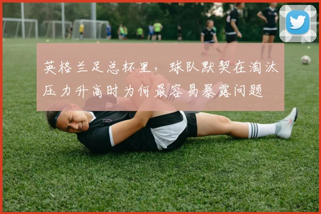 英格兰足总杯里,球队默契在淘汰压力升高时为何最容易暴露问题