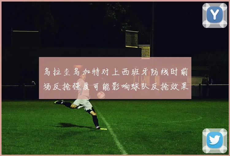 乌拉圭乌加特对上西班牙防线时前场反抢强度可能影响球队反抢效果