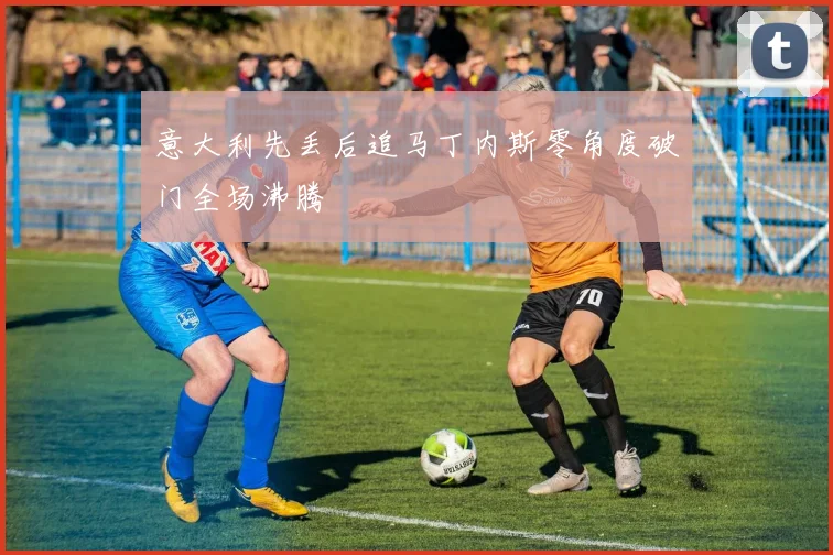 意大利先丢后追马丁内斯零角度破门全场沸腾