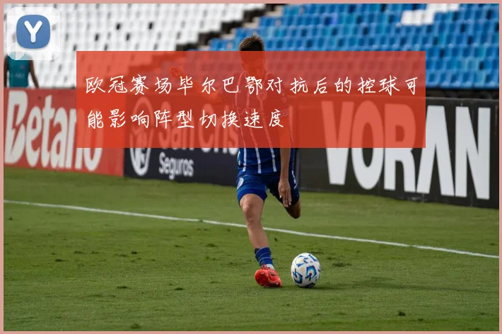 欧冠赛场毕尔巴鄂对抗后的控球可能影响阵型切换速度