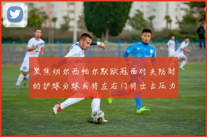 聚焦切尔西帕尔默欧冠面对夹防时的护球分球或将左右门将出击压力