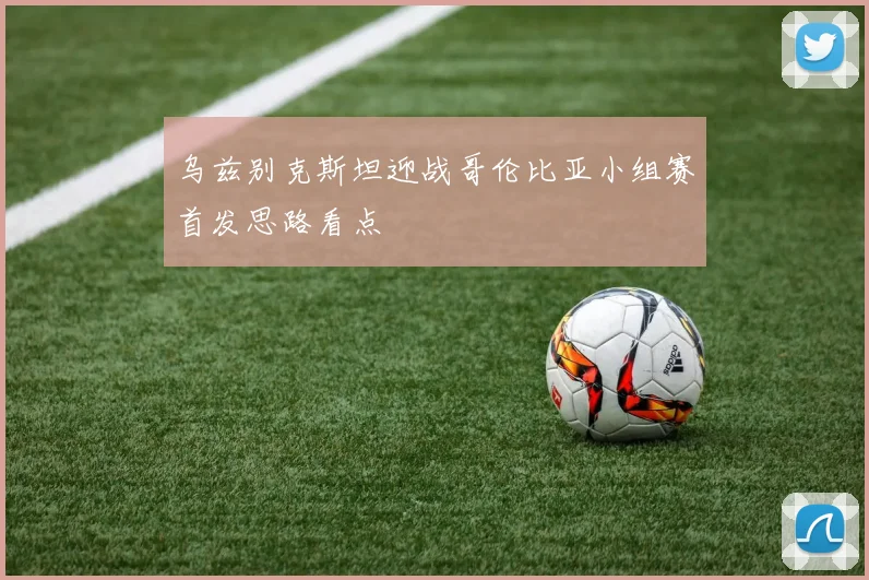 乌兹别克斯坦迎战哥伦比亚小组赛首发思路看点