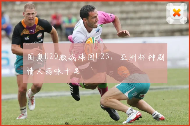 国奥U20激战韩国U23,亚洲杯神剧情火药味十足