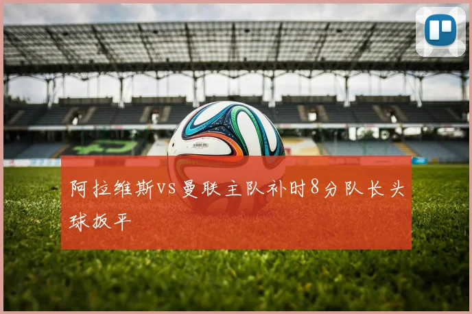 阿拉维斯vs曼联主队补时8分队长头球扳平