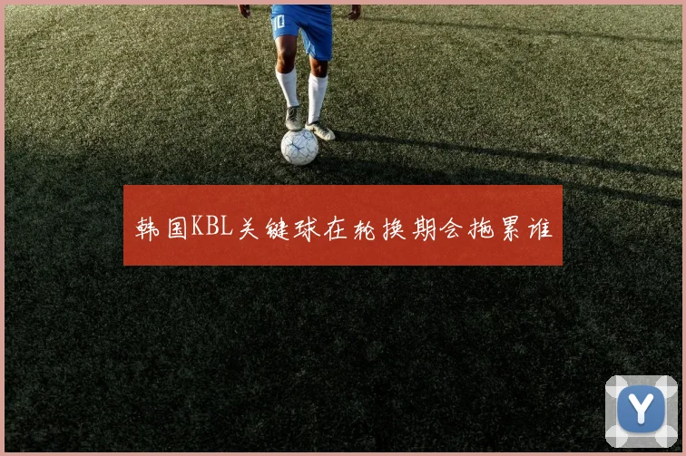 韩国KBL关键球在轮换期会拖累谁