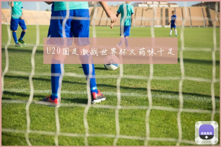 U20国足激战世界杯火药味十足