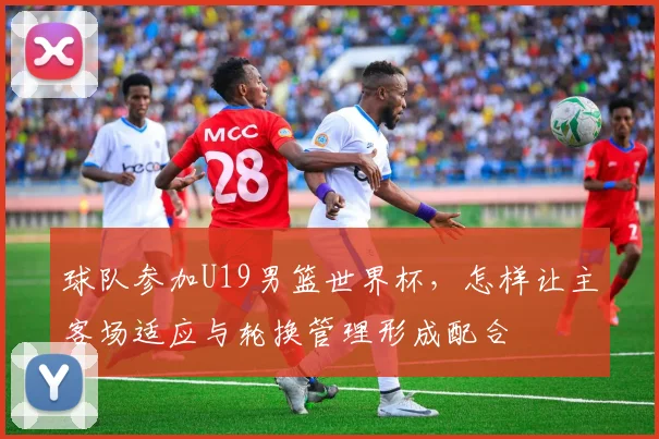 球队参加U19男篮世界杯,怎样让主客场适应与轮换管理形成配合