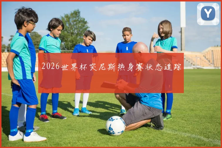 2026世界杯突尼斯热身赛状态追踪