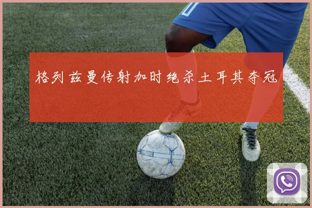 格列兹曼传射加时绝杀土耳其夺冠