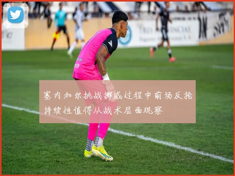 塞内加尔挑战挪威过程中前场反抢持续性值得从战术层面观察
