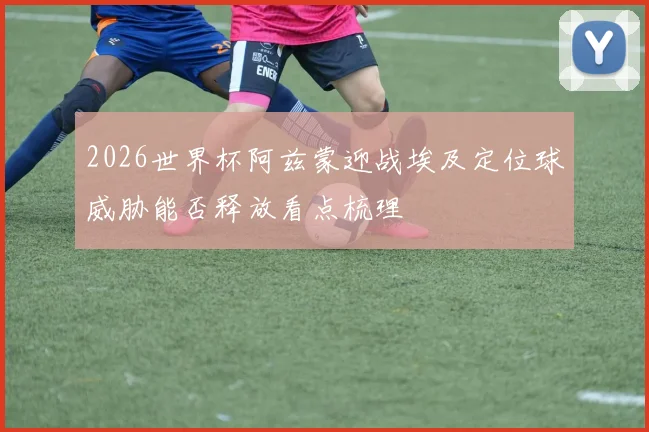 2026世界杯阿兹蒙迎战埃及定位球威胁能否释放看点梳理