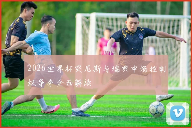 2026世界杯突尼斯与瑞典中场控制权争夺全面解读