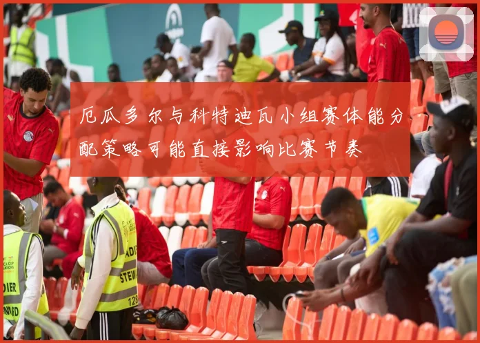 厄瓜多尔与科特迪瓦小组赛体能分配策略可能直接影响比赛节奏