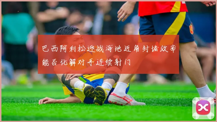 巴西阿利松迎战海地近角封堵效率能否化解对手连续射门