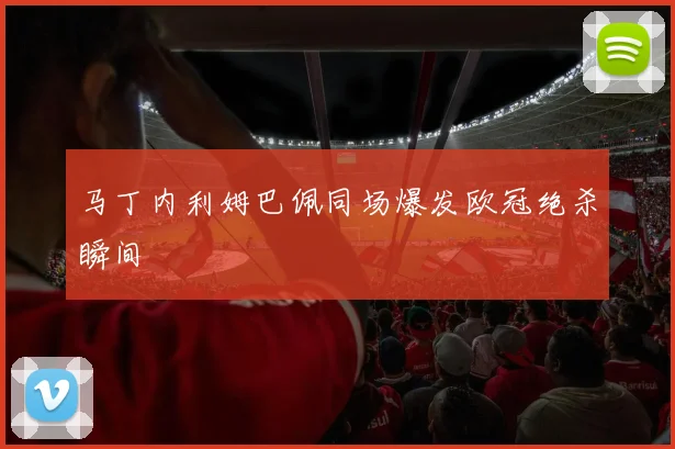 马丁内利姆巴佩同场爆发欧冠绝杀瞬间